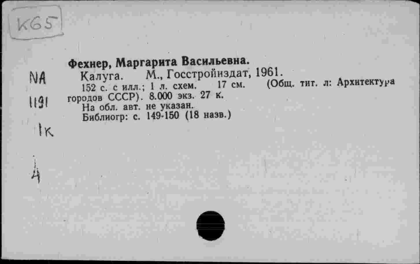 ﻿NA
U3I
ІГч
Фехнер, Маргарита Васильевна.
Калуга М., Госстройиздат, 19Ы.
152 Z с илл.; 1 л. схем. 17 см. (Общ. тит. л: Архитектура городов СССР). 8.000 экз. 27 К.
На обл. авт. не указан.
Библиогр: с. 149-150 (18 назв.)